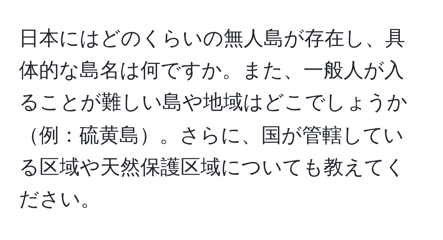 日本にはどのくらいの無人島が存在し、具体的な島名は何ですか。また、一般人が入ることが難しい島や地域はどこでしょうか例：硫黄島。さらに、国が管轄している区域や天然保護区域についても教えてください。