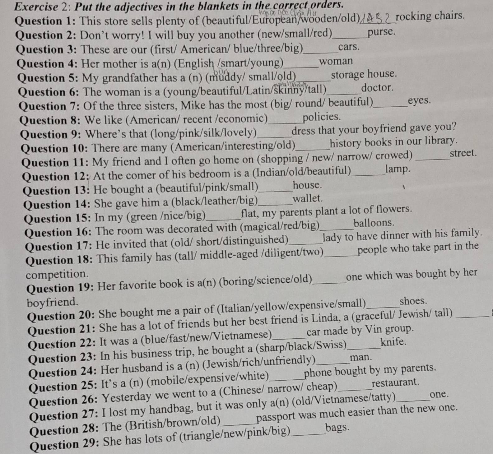 Put the adjectives in the blankets in the correct orders.
Question 1: This store sells plenty of (beautiful/European/wooden/old)_ rocking chairs.
Question 2: Don’t worry! I will buy you another (new/small/red)_ purse.
Question 3: These are our (first/ American/ blue/three/big)_ cars.
Question 4: Her mother is a(n) (English (smart/young)_ woman
Question 5: My grandfather has a (n) (muddy/ small/old)_
storage house.
Question 6: The woman is a (young/beautiful/Latin/skinny/tall)_ doctor.
Question 7: Of the three sisters, Mike has the most (big/ round/ beautiful)_ eyes.
Question 8: We like (American/ recent /economic)_ policies.
Question 9: Where’s that (long/pink/silk/lovely)_ dress that your boyfriend gave you?
Question 10: There are many (American/interesting/old)_ history books in our library.
Question 11: My friend and I often go home on (shopping / new/ narrow/ crowed) _street.
Question 12: At the comer of his bedroom is a (Indian/old/beautiful)_
lamp.
Question 13: He bought a (beautiful/pink/small)_ house.
Question 14: She gave him a (black/leather/big) _wallet.
Question 15: In my (green /nice/big)_ flat, my parents plant a lot of flowers.
Question 16: The room was decorated with (magical/red/big)_
balloons.
Question 17: He invited that (old/ short/distinguished)_ lady to have dinner with his family.
Question 18: This family has (tall/ middle-aged /diligent/two)_ people who take part in the
competition.
Question 19: Her favorite book is a(n) (boring/science/old)_ one which was bought by her
boyfriend. _shoes.
Question 20: She bought me a pair of (Italian/yellow/expensive/small)
Question 21: She has a lot of friends but her best friend is Linda, a (graceful/ Jewish/ tall)_
Question 22: It was a (blue/fast/new/Vietnamese)_ car made by Vin group.
Question 23: In his business trip, he bought a (sharp/black/Swiss)
knife.
Question 24: Her husband is a (n) (Jewish/rich/unfriendly)
man.
Question 25: It’s a (n) (mobile/expensive/white)_ phone bought by my parents.
Question 26: Yesterday we went to a (Chinese/ narrow/ cheap) restaurant.
Question 27: I lost my handbag, but it was only a(n) (old/Vietnamese/tatty)
one.
Question 28: The (British/brown/old)_ passport was much easier than the new one.
Question 29: She has lots of (triangle/new/pink/big) bags.