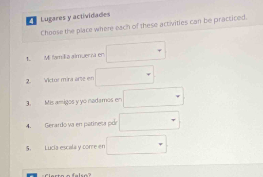 Lugares y actividades 
Choose the place where each of these activities can be practiced. 
□  _  
1. Mi familia almuerza en 
2. Víctor mira arte en □ 
3. Mis amigos y yo nadamos en □  □  
4. Gerardo va en patineta por □  r □  □  
□  
□  
falso?
