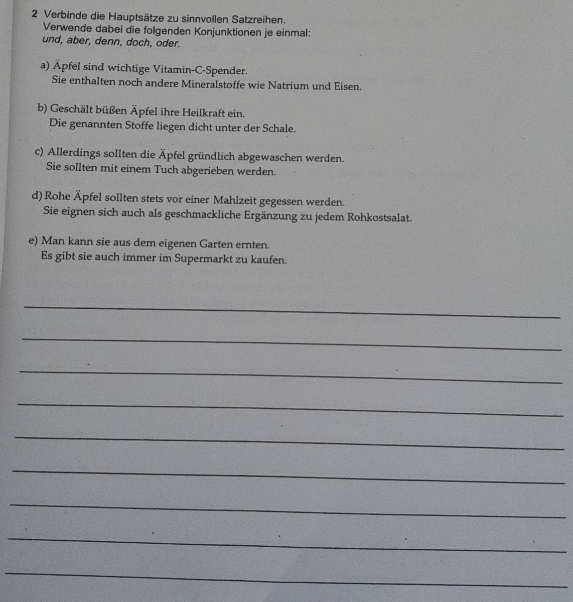 Verbinde die Hauptsätze zu sinnvollen Satzreihen. 
Verwende dabei die folgenden Konjunktionen je einmal: 
und, aber, denn, doch, oder. 
a) Äpfel sind wichtige Vitamin-C-Spender. 
Sie enthalten noch andere Mineralstoffe wie Natrium und Eisen. 
b) Geschält büßen Äpfel ihre Heilkraft ein. 
Die genannten Stoffe liegen dicht unter der Schale. 
c) Allerdings sollten die Äpfel gründlich abgewaschen werden. 
Sie sollten mit einem Tuch abgerieben werden. 
d) Rohe Äpfel sollten stets vor einer Mahlzeit gegessen werden. 
Sie eignen sich auch als geschmackliche Ergänzung zu jedem Rohkostsalat. 
e) Man kann sie aus dem eigenen Garten ernten. 
Es gibt sie auch immer im Supermarkt zu kaufen. 
_ 
_ 
_ 
_ 
_ 
_ 
_ 
_ 
_
