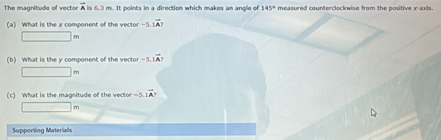 The magnitude of vector vector A is 6.3 m. It points in a direction which makes an angle of 145° measured counterclockwise from the positive x-axis. 
(a) What is the x component of the vector -5.1vector A )
□ m
(b) What is the y component of the vector -5 1vector A 2
□ m
(c) What is the magnitude of the vector -5 1vector A?
□ m
Supporting Materials