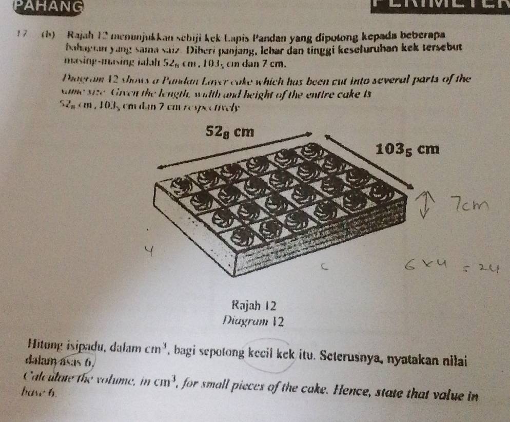 PAHANG
17  (h)  Rajah 12 menunjukkan schiji kek Lapis Pandan yang dipotong kepada beberapa
bahagran yung sama saiz. Diberi panjang, lebar dan tinggi keseluruhan kek tersebut
masing-masing iatah 52_6cm.103 , c dan 7 cm.
Piagram 12 shows a Pandan Laver cake which has been cut into several parts of the
xame size Given the length, wiith and height of the entire cake is
52_n 15 em dan 7 cm respectively
Rajah 12
Diagram 12
Hitung isipadu, dalam cm^3 , bagi sepotong kecil kek itu. Seterusnya, nyatakan nilai
dalam asas 6.
Calculate the volume, in cm^3 i, for small pieces of the cake. Hence, state that value in
base 6.