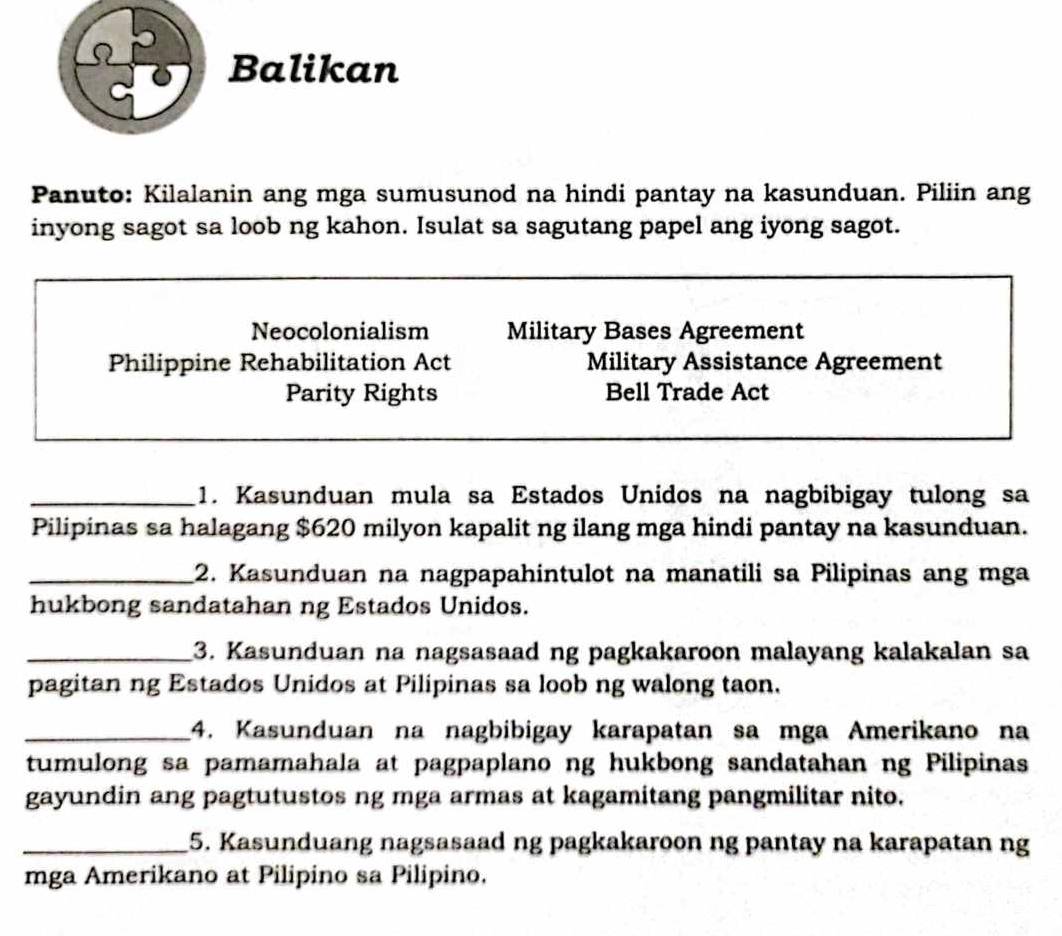 Balikan
Panuto: Kilalanin ang mga sumusunod na hindi pantay na kasunduan. Piliin ang
inyong sagot sa loob ng kahon. Isulat sa sagutang papel ang iyong sagot.
Neocolonialism Military Bases Agreement
Philippine Rehabilitation Act Military Assistance Agreement
Parity Rights Bell Trade Act
_1. Kasunduan mula sa Estados Unidos na nagbibigay tulong sa
Pilipinas sa halagang $620 milyon kapalit ng ilang mga hindi pantay na kasunduan.
_2. Kasunduan na nagpapahintulot na manatili sa Pilipinas ang mga
hukbong sandatahan ng Estados Unidos.
_3. Kasunduan na nagsasaad ng pagkakaroon malayang kalakalan sa
pagitan ng Estados Unidos at Pilipinas sa loob ng walong taon.
_4. Kasunduan na nagbibigay karapatan sa mga Amerikano na
tumulong sa pamamahala at pagpaplano ng hukbong sandatahan ng Pilipinas
gayundin ang pagtutustos ng mga armas at kagamitang pangmilitar nito.
_5. Kasunduang nagsasaad ng pagkakaroon ng pantay na karapatan ng
mga Amerikano at Pilipino sa Pilipino.