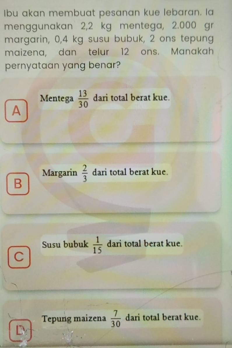 Ibu akan membuat pesanan kue lebaran. la
menggunakan 2,2 kg mentega, 2.000 gr
margarin, 0,4 kg susu bubuk, 2 ons tepung
maizena, dan telur 12 ons. Manakah
pernyataan yang benar?
Mentega  13/30  dari total berat kue.
A
Margarin  2/3  dari total berat kue.
B
Susu bubuk  1/15  dari total berat kue.
C
Tepung maizena  7/30  dari total berat kue.
D