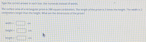 Type the correct answer in each box. Use numerals instead of words
The surface area of a rectangular prism is 288 square centimeters. The length of the prism is 3 times the height. The width is 2
centimeters longer than the height. What are the dimensions of the prism?
width=□ cm
hei ht=□ cm
length=□ cm