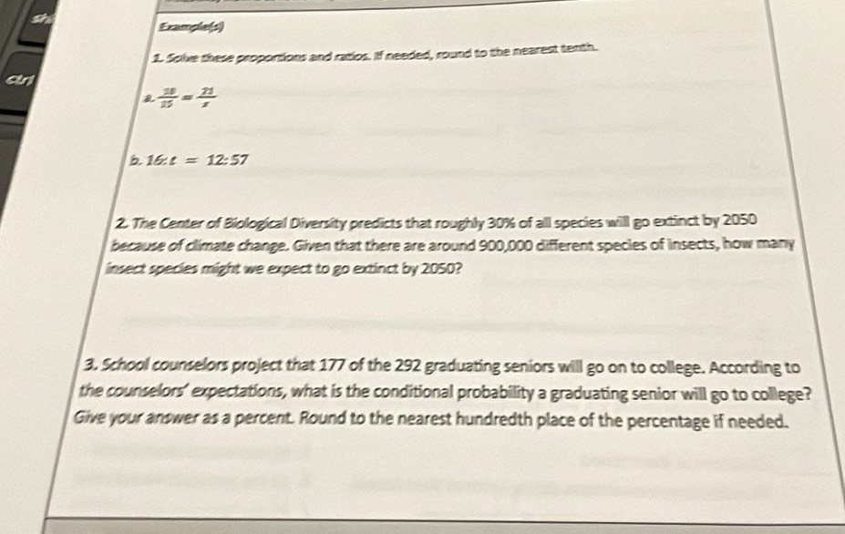 Example(s) 
1. Sclve these proportions and ratios. If needed, round to the nearest tenth. 
crl
 18/15 = 21/x 
b 16:t=12:57
2. The Center of Biological Diversity predicts that roughly 30% of all species will go extinct by 2050
because of climate change. Given that there are around 900,000 different species of insects, how many 
insect species might we expect to go extinct by 2050? 
3. School counselors project that 177 of the 292 graduating seniors will go on to college. According to 
the counselors' expectations, what is the conditional probability a graduating senior will go to college? 
Give your answer as a percent. Round to the nearest hundredth place of the percentage if needed.