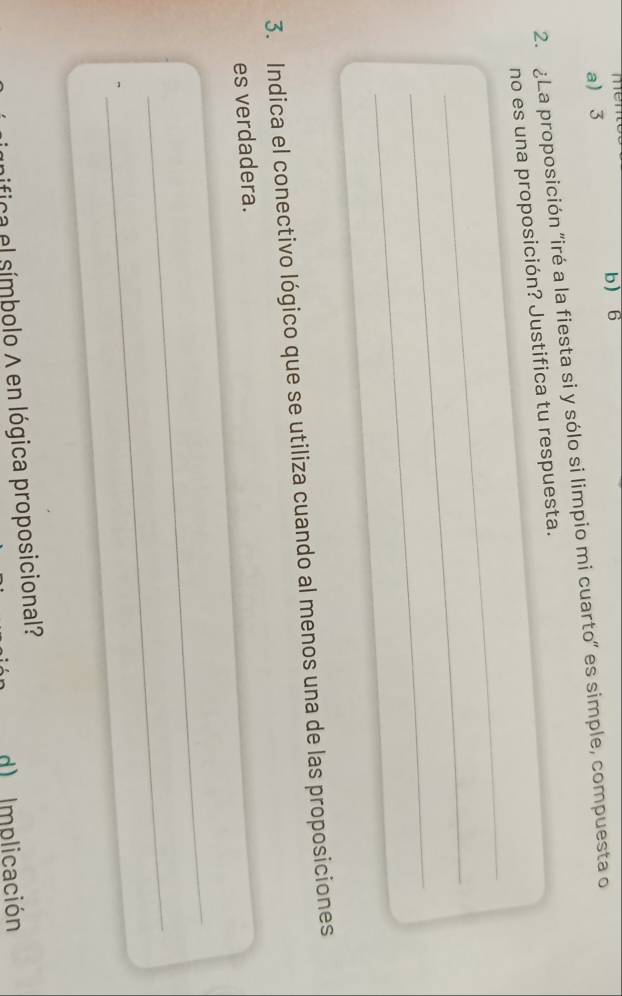 me
b 6
a 3
2. ¿La proposición "iré a la fiesta si y sólo si limpio mi cuarto" es simple, compuesta o
_
no es una proposición? Justifica tu respuesta.
_
_
3. Indica el conectivo lógico que se utiliza cuando al menos una de las proposiciones
es verdadera.
_
_
ica el símbolo A en lógica proposicional?
d) Implicación