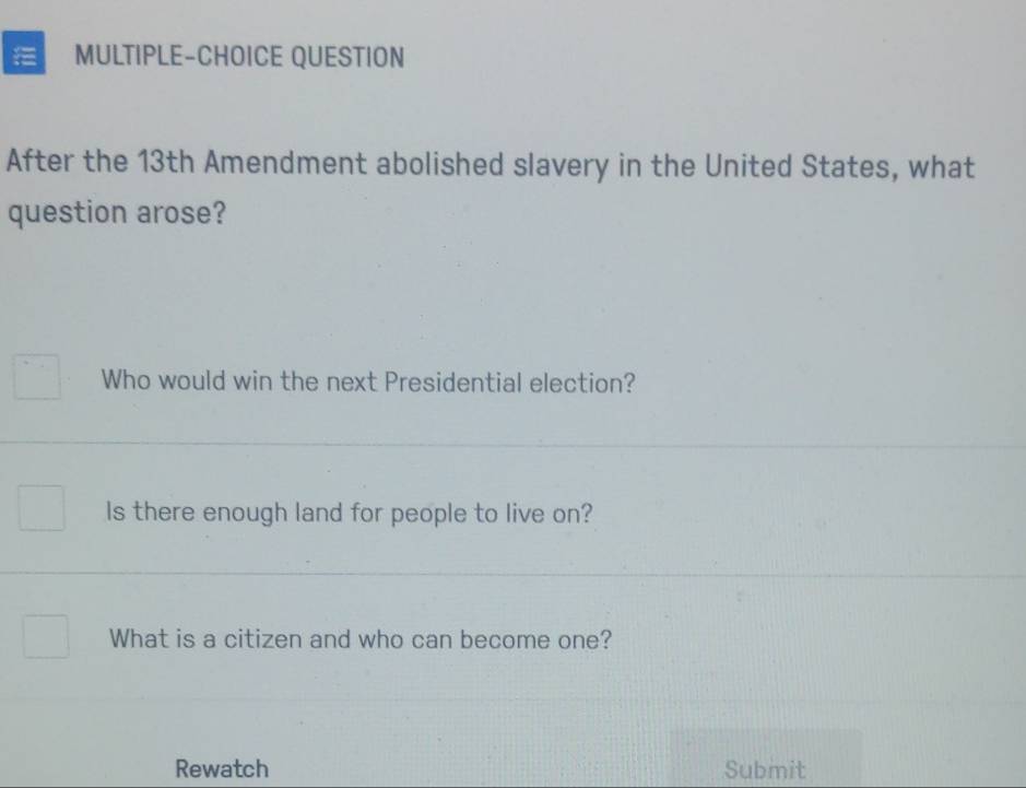 a MULTIPLE-CHOICE QUESTION 
After the 13th Amendment abolished slavery in the United States, what 
question arose? 
Who would win the next Presidential election? 
Is there enough land for people to live on? 
What is a citizen and who can become one? 
Rewatch Submit