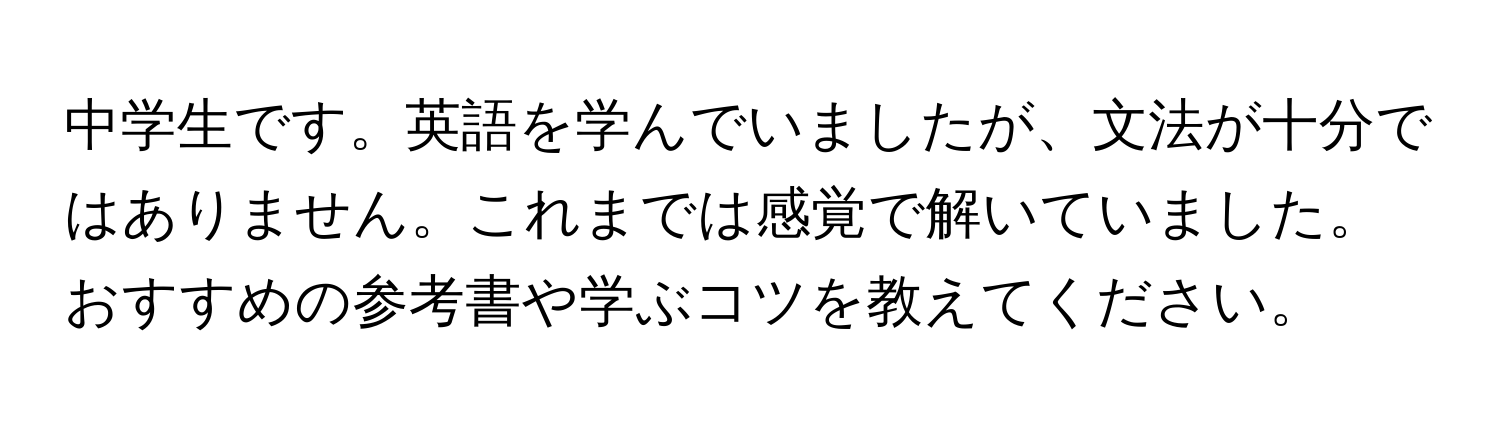 中学生です。英語を学んでいましたが、文法が十分ではありません。これまでは感覚で解いていました。おすすめの参考書や学ぶコツを教えてください。