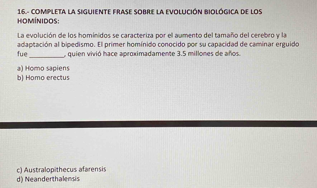 16.- COMPLETA LA SIGUIENTE FRASE SOBRE LA EVOLUCIÓN BIOLÓGICA DE LOS
hO MÍNIDOS:
La evolución de los homínidos se caracteriza por el aumento del tamaño del cerebro y la
adaptación al bipedismo. El primer homínido conocido por su capacidad de caminar erguido
fue _, quien vivió hace aproximadamente 3.5 millones de años.
a) Homo sapiens
b) Homo erectus
c) Australopithecus afarensis
d) Neanderthalensis