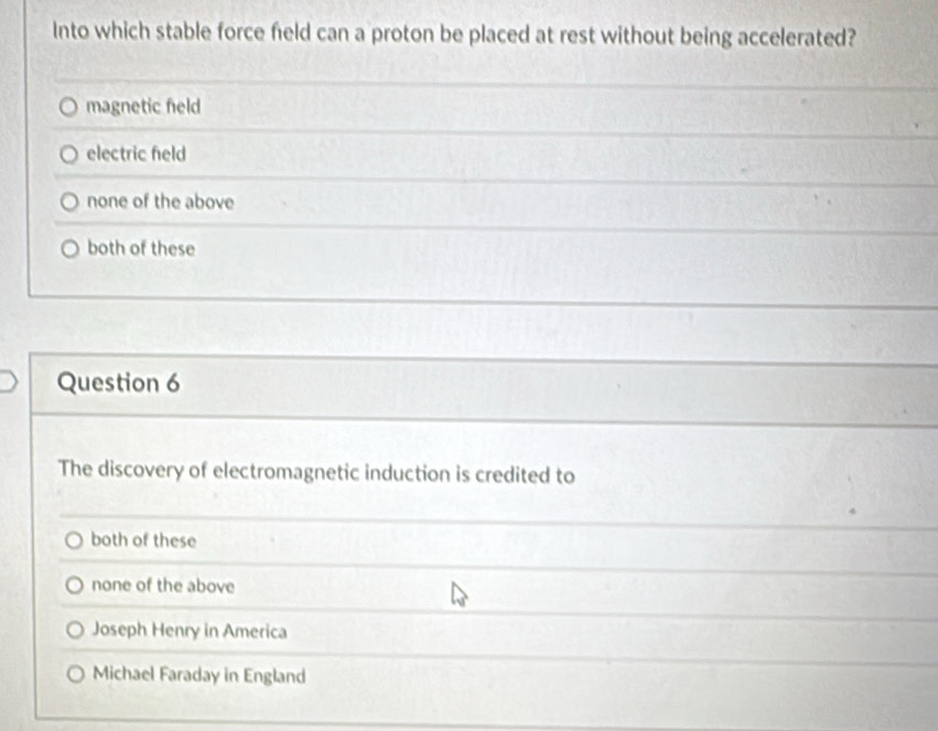 Into which stable force field can a proton be placed at rest without being accelerated?
magnetic feld
electric feld
none of the above
both of these
Question 6
The discovery of electromagnetic induction is credited to
both of these
none of the above
Joseph Henry in America
Michael Faraday in England