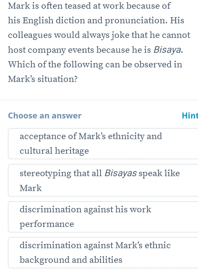 Mark is often teased at work because of
his English diction and pronunciation. His
colleagues would always joke that he cannot
host company events because he is Bisaya.
Which of the following can be observed in
Mark’s situation?
Choose an answer Hint
acceptance of Mark’ ethnicity and
cultural heritage
stereotyping that all Bisayas speak like
Mark
discrimination against his work
performance
discrimination against Mark’ ethnic
background and abilities