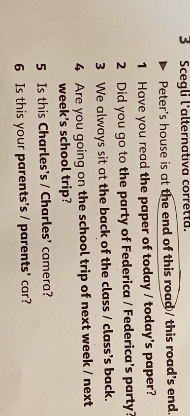 Scegli l'alternativa corretta. 
Peter's house is at the end of this road / this road's end. 
1 Have you read the paper of today / today's paper? 
2 Did you go to the party of Federica / Federica's party? 
3 We always sit at the back of the class / class’s back. 
4 Are you going on the school trip of next week / next 
week’s school trip? 
5 Is this Charles's / Charles' camera? 
6 Is this your parents's / parents' car?