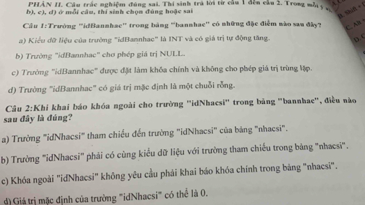 PHÀN II. Câu trắc nghiệm đúng sai. Thí sinh trả lời từ câu 1 đến câu 2. Trong mỗý s
b), c), d) ở mỗi câu, thí sinh chọn đúng hoặc sai
B. Shift + 1
Câu 1:Trường "idBannhac" trong bảng "bannhac" có những đặc điểm nào sau đây? C. Al
a) Kiểu dữ liệu của trường "idBannhac" là INT và có giá trị tự động tăng. D. C
b) Trường "idBannhac" chơ phép giá trị NULL.
c) Trường "idBannhac" được đặt làm khóa chính và không cho phép giá trị trùng lặp.
d) Trường "idBannhac" có giá trị mặc định là một chuỗi rỗng.
Câu 2:Khi khai báo khóa ngoài cho trường ''idNhacsi' trong bảng "bannhac", điều nào
sau đây là đúng?
a) Trường "idNhacsi" tham chiếu đến trường "idNhacsi" của bảng "nhacsi".
b) Trường "idNhacsi" phải có cùng kiểu dữ liệu với trường tham chiếu trong bảng "nhacsi".
c) Khóa ngoài "idNhacsi" không yêu cầu phải khai báo khóa chính trong bảng "nhacsi".
d) Giá trị mặc định của trường "idNhacsi" có thể là 0.