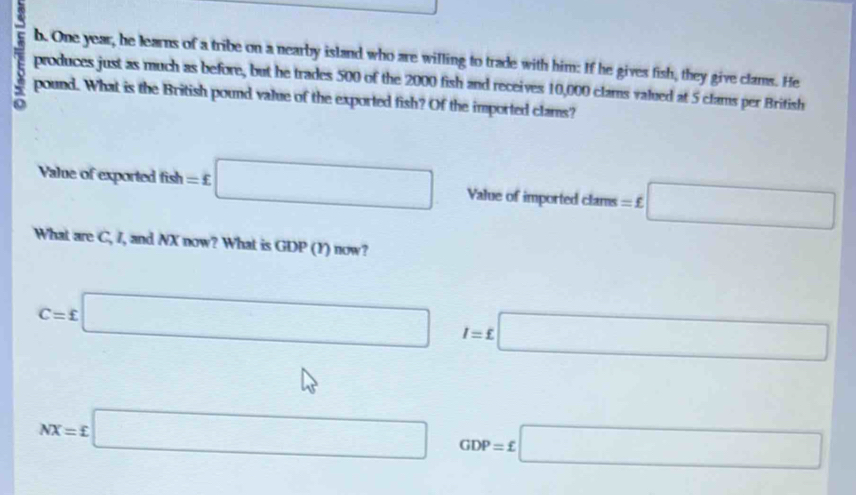 One year, he learns of a tribe on a nearby island who are willing to trade with him: If he gives fish, they give clams. He 
produces just as much as before, but he trades 500 of the 2000 fish and receives 10,000 clams valued at 5 clams per British 
pound. What is the British pound value of the exported fish? Of the imported clams? 
Value of exported fish=£□ Value of imported clams =£□
What are C, I, and NX now? What is GDP (Y) now?
C=£□ I=£□
□  □  □
NX=£□^(□) GDP=£□