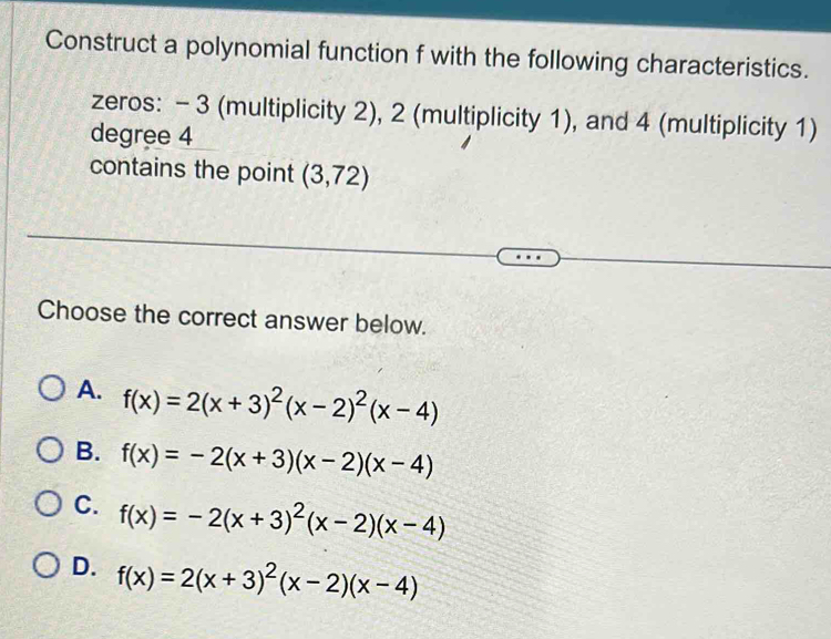 Construct a polynomial function f with the following characteristics.
zeros: - 3 (multiplicity 2), 2 (multiplicity 1), and 4 (multiplicity 1)
degree 4
contains the point (3,72)
Choose the correct answer below.
A. f(x)=2(x+3)^2(x-2)^2(x-4)
B. f(x)=-2(x+3)(x-2)(x-4)
C. f(x)=-2(x+3)^2(x-2)(x-4)
D. f(x)=2(x+3)^2(x-2)(x-4)