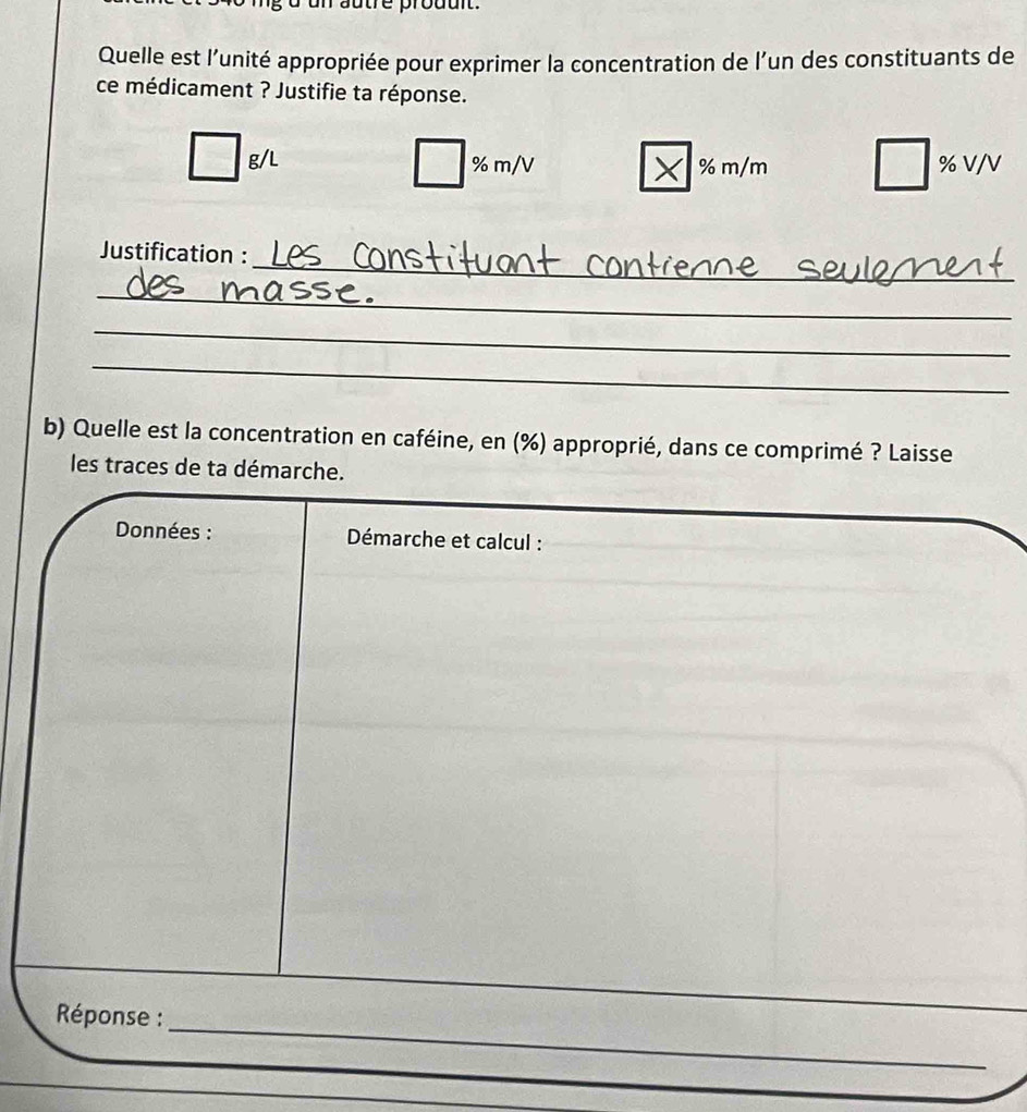 autre prouult. 
Quelle est l’unité appropriée pour exprimer la concentration de l’un des constituants de 
ce médicament ? Justifie ta réponse.
g/L % m/V % m/m % V/V
_ 
Justification : 
_ 
_ 
_ 
b) Quelle est la concentration en caféine, en (%) approprié, dans ce comprimé ? Laisse 
les traces de ta démarche. 
Données : Démarche et calcul : 
_ 
Réponse :