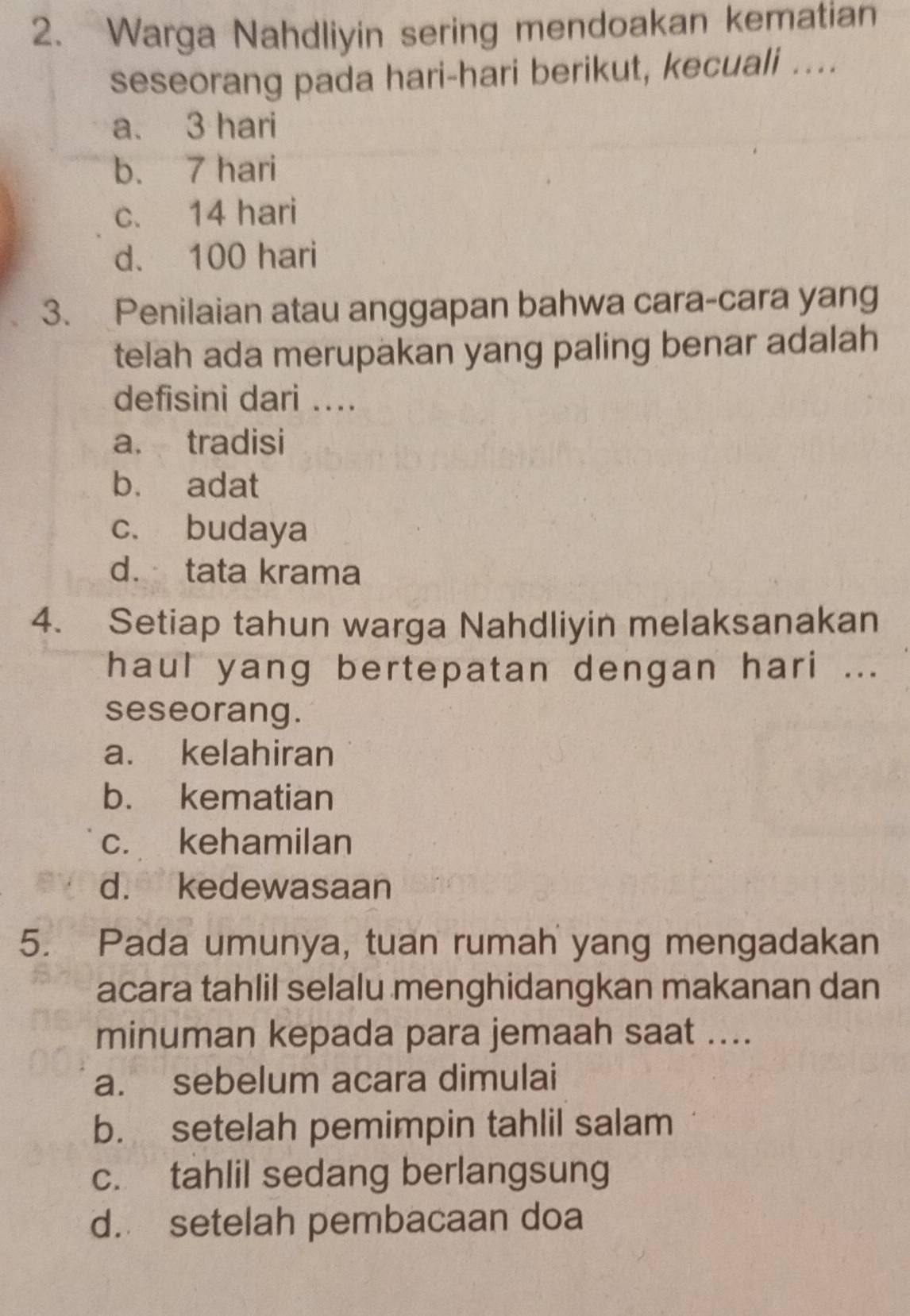 Warga Nahdliyin sering mendoakan kematian
seseorang pada hari-hari berikut, kecuali ....
a. 3 hari
b. 7 hari
c. 14 hari
d. 100 hari
3. Penilaian atau anggapan bahwa cara-cara yang
telah ada merupakan yang paling benar adalah
defisini dari ...
a. tradisi
b. adat
c. budaya
d. tata krama
4. Setiap tahun warga Nahdliyin melaksanakan
haul yang bertepatan dengan hari ...
seseorang.
a. kelahiran
b. kematian
c. kehamilan
d. kedewasaan
5. Pada umunya, tuan rumah yang mengadakan
acara tahlil selalu menghidangkan makanan dan
minuman kepada para jemaah saat ....
a. sebelum acara dimulai
b. setelah pemimpin tahlil salam
c. tahlil sedang berlangsung
d. setelah pembacaan doa