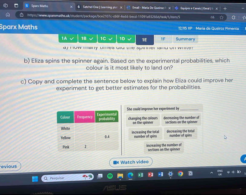 Sparx Maths Satchel One | Learning plat Email - Maria De Queiroz P Equipes e Canais | Geral | N
https://www.sparxmaths.uk/student/package/bce2107c-c66f-4edd-becd-11091a93266d/task/1/item/5 あ
Sparx Maths 12,115 XP Maria de Queiroz Pimenta
1A 1B 1C 1D 1E 1F Summary
ay how many times did the spinner land on white?
b) Eliza spins the spinner again. Based on the experimental probabilities, which
colour is it most likely to land on?
c) Copy and complete the sentence below to explain how Eliza could improve her
experiment to get better estimates for the probabilities.
She could improve her experiment by_
changing the colours decreasing the number of
on the spinner sections on the spinner
increasing the total decreasing the total
number of spins number of spins
increasing the number of
sections on the spinner
evious Watch video
Pesquisar