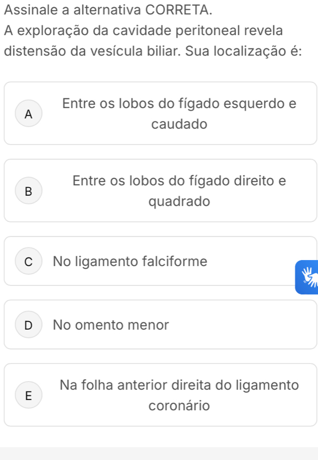 Assinale a alternativa CORRETA.
A exploração da cavidade peritoneal revela
distensão da vesícula biliar. Sua localização é:
Entre os lobos do fígado esquerdo e
A
caudado
Entre os lobos do fígado direito e
B
quadrado
CNo ligamento falciforme
a
D No omento menor
Na folha anterior direita do ligamento
E
coronário