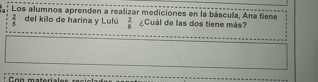 Los alumnos aprenden a realizar mediciones en la báscula, Ana tiene
 2/5  del kilo de harina y Lulú  3/8  ¿Cuál de las dos tiene más? 
Con materiales