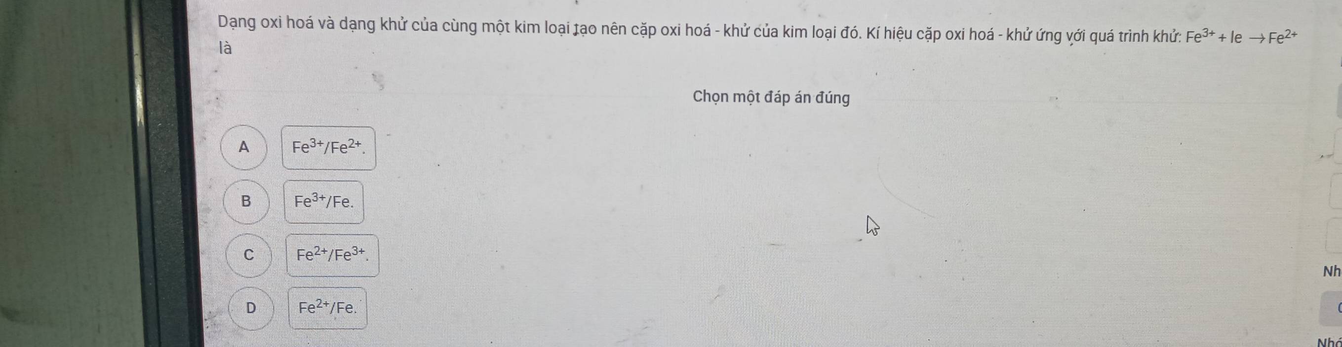 Dạang oxi hoá và dạng khử của cùng một kim loại tạo nên cặp oxi hoá - khử của kim loại đó. Kí hiệu cặp oxi hoá - khử ứng với quá trình khử: Fe^(3+)+Ieto Fe^(2+)
là
Chọn một đáp án đúng
A Fe^(3+)/Fe^(2+).
B Fe^(3+)/Fe.
C Fe^(2+)/Fe^(3+). 
Nh
D Fe^(2+)/Fe.