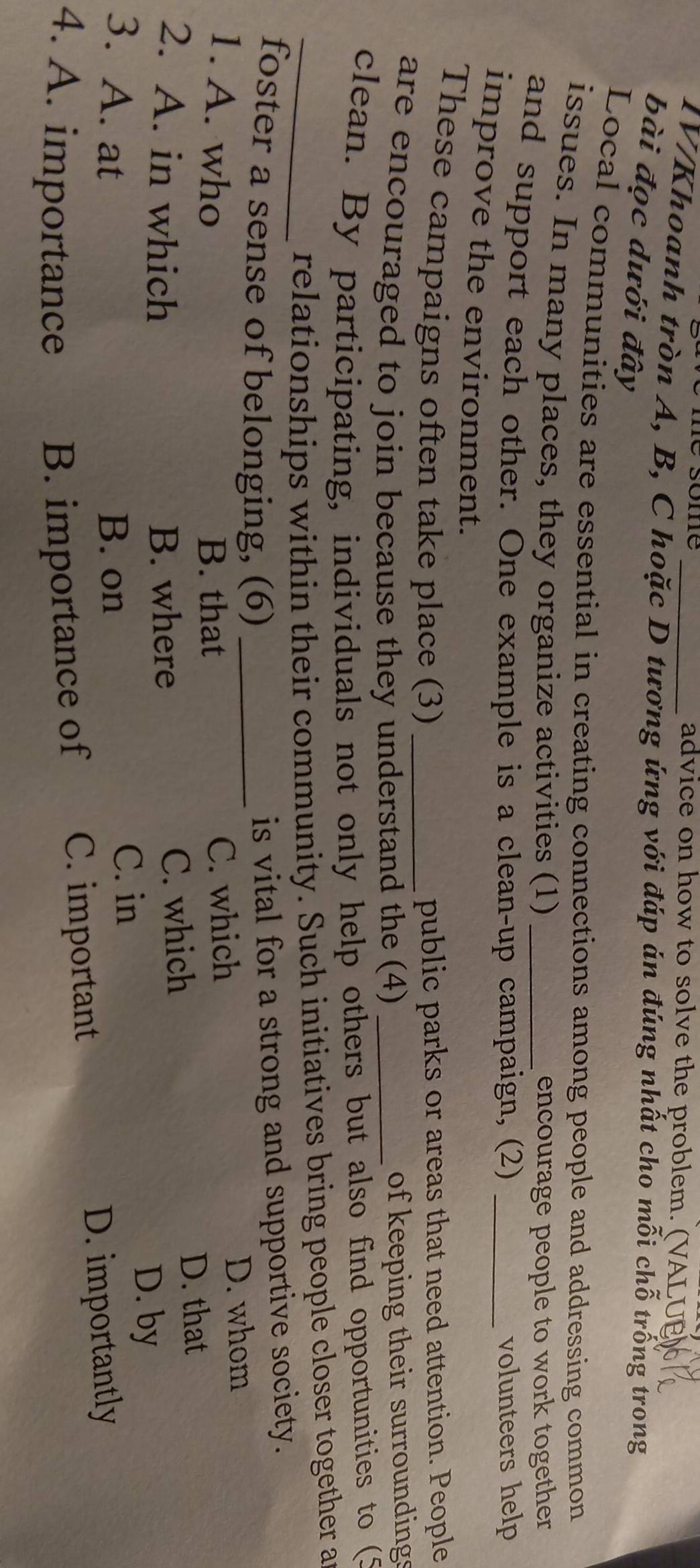 advice on how to solve the problem. (VALUE
IV/Khoanh tròn A, B, C hoặc D tương ứng với đáp án đúng nhất cho mỗi chỗ trống trong
bài đọc dưới đây
Local communities are essential in creating connections among people and addressing common
issues. In many places, they organize activities (1) encourage people to work together
and support each other. One example is a clean-up campaign, (2) _volunteers help
improve the environment.
These campaigns often take place (3) _public parks or areas that need attention. People
are encouraged to join because they understand the (4) _of keeping their surroundings
clean. By participating, individuals not only help others but also find opportunities to (5
_relationships within their community. Such initiatives bring people closer together a
foster a sense of belonging, (6)_
is vital for a strong and supportive society.
1. A. who B. that C. which
D. whom
2. A. in which B. where C. which
D. that
3. A. at B. on
C. in
D. by
4. A. importance B. importance of C. important
D. importantly