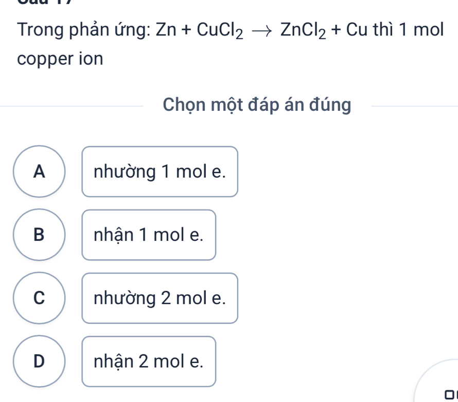 Trong phản ứng: Zn+CuCl_2to ZnCl_2+Cu thì 1 mol
copper ion
Chọn một đáp án đúng
A nhường 1 mol e.
B nhận 1 mol e.
C nhường 2 mol e.
D nhận 2 mol e.