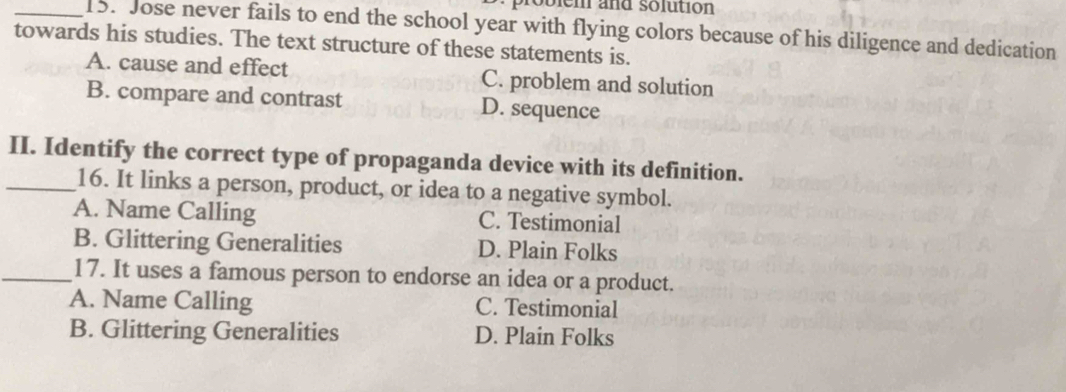 probien and solution
_15. Jose never fails to end the school year with flying colors because of his diligence and dedication
towards his studies. The text structure of these statements is.
A. cause and effect C. problem and solution
B. compare and contrast D. sequence
II. Identify the correct type of propaganda device with its definition.
_16. It links a person, product, or idea to a negative symbol.
A. Name Calling C. Testimonial
B. Glittering Generalities D. Plain Folks
_17. It uses a famous person to endorse an idea or a product.
A. Name Calling C. Testimonial
B. Glittering Generalities D. Plain Folks