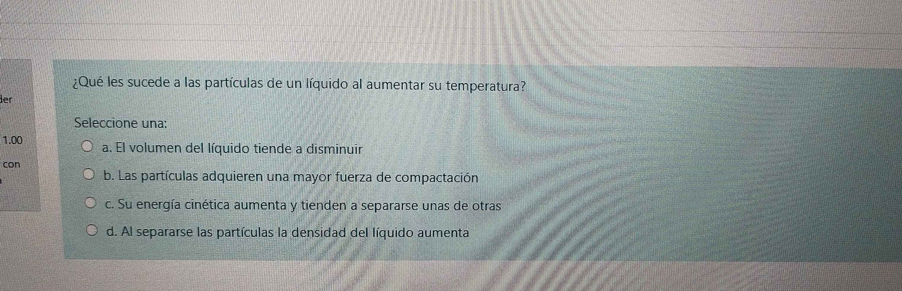 ¿Qué les sucede a las partículas de un líquido al aumentar su temperatura?
ler
Seleccione una:
1.00
a. El volumen del líquido tiende a disminuir
con
b. Las partículas adquieren una mayor fuerza de compactación
c. Su energía cinética aumenta y tienden a separarse unas de otras
d. Al separarse las partículas la densidad del líquido aumenta