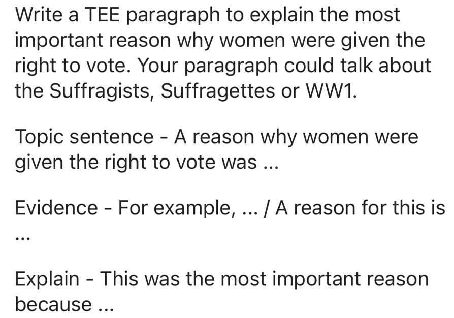 Write a TEE paragraph to explain the most 
important reason why women were given the 
right to vote. Your paragraph could talk about 
the Suffragists, Suffragettes or WW1. 
Topic sentence - A reason why women were 
given the right to vote was ... 
Evidence - For example, ... / A reason for this is 
… 
Explain - This was the most important reason 
because ...