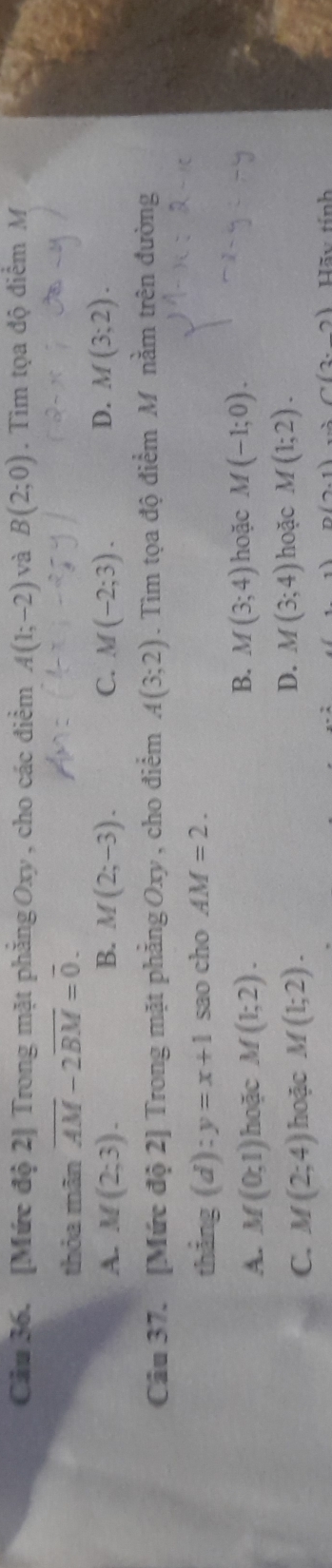 Cầu 36. [Mức độ 2] Trong mặt phăng Oxy , cho các điểm A(1;-2) và B(2;0). Tìm tọa độ điểm M
thỏa mãn overline AM-2overline BM=overline 0.
A. M(2;3). B. M(2;-3). C. M(-2;3). D. M(3;2). 
Câu 37. [Mức độ 2] Trong mặt phẳng Oxy , cho điểm A(3;2). Tìm tọa độ điểm M nằm trên đường
thắng (d):y=x+1 sao cho AM=2.
B.
A. M(0;1) hoặc M(1;2). M(3;4) hoặc M(-1;0).
C. M(2;4) hoặc M(1;2).
D. M(3;4) hoặc M(1;2). 
n (2,1) C(3,_ 2) Hãy tính