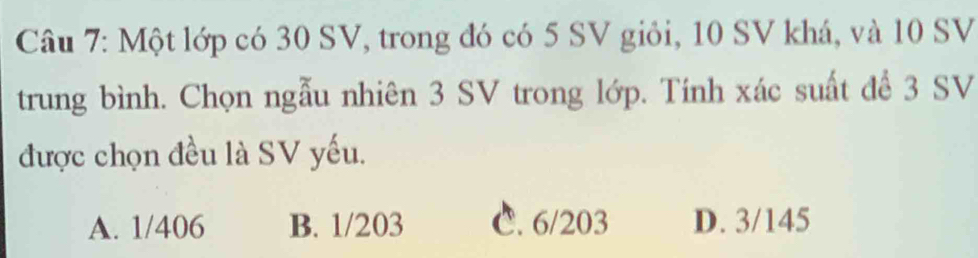 Một lớp có 30 SV, trong đó có 5 SV giỏi, 10 SV khá, và 10 SV
trung bình. Chọn ngẫu nhiên 3 SV trong lớp. Tính xác suất để 3 SV
được chọn đều là SV yếu.
A. 1/406 B. 1/203 C. 6/203 D. 3/145