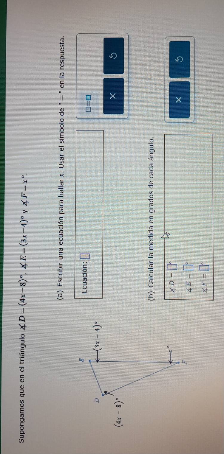 Supongamos que en el triángulo ∠ D=(4x-8)^circ ,∠ E=(3x-4)^circ  y ∠ F=x°
(a) Escribir una ecuación para hallar x. Usar el símbolo de " = " en la respuesta.
Ecuación: □
□ =□
×
(b) Calcular la medida en grados de cada ángulo.
∠ D=□°
× 5
∠ E=□°
∠ F=□°