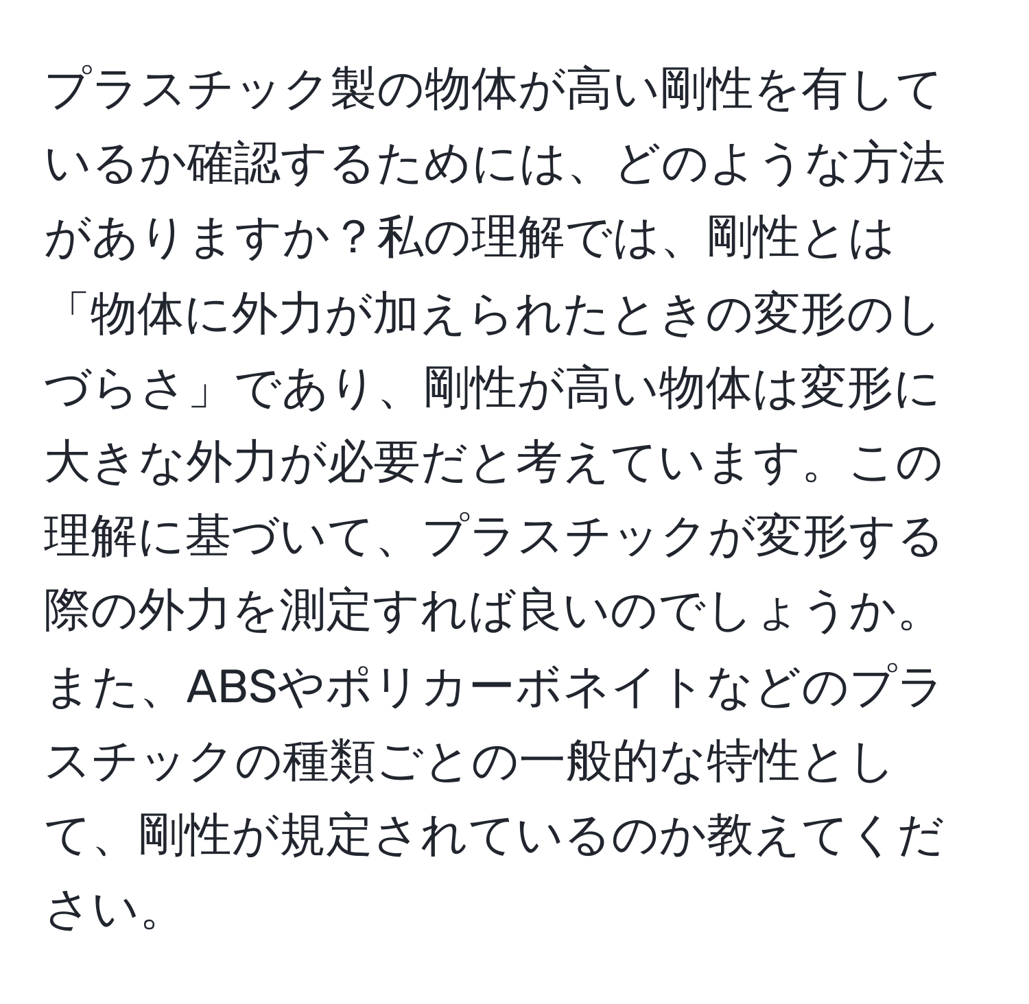 プラスチック製の物体が高い剛性を有しているか確認するためには、どのような方法がありますか？私の理解では、剛性とは「物体に外力が加えられたときの変形のしづらさ」であり、剛性が高い物体は変形に大きな外力が必要だと考えています。この理解に基づいて、プラスチックが変形する際の外力を測定すれば良いのでしょうか。また、ABSやポリカーボネイトなどのプラスチックの種類ごとの一般的な特性として、剛性が規定されているのか教えてください。