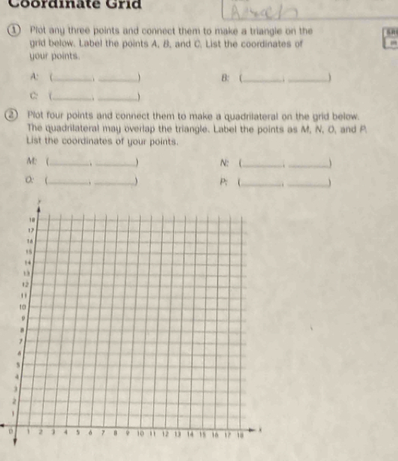 Coordinate Grid 
① Plot any three points and connect them to make a triangle on the sn 
grid below. Label the points A. B. and C. List the coordinates of , 
your points. 
A: (_ ._  B: (_ ._ ) 
C: (_ _ 
2) Plot four points and connect them to make a quadrilateral on the grid below. 
The quadrilateral may overlap the triangle. Label the points as M, N, O, and P. 
List the coordinates of your points. 
M: (_ ._ ) N : (_ ._  
0: (_ _ P: (_ ._ 
2