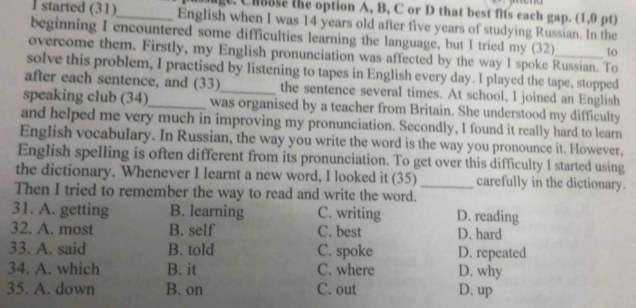 age. Chause the option A, B, C or D that best fits each gap. (1,0 pt)
I started (31)_ English when I was 14 years old after five years of studying Russian. In the
beginning I encountered some difficulties learning the language, but I tried my (32) to
overcome them. Firstly, my English pronunciation was affected by the way I spoke Russian. To
solve this problem, I practised by listening to tapes in English every day. I played the tape, stopped
after each sentence, and (33) the sentence several times. At school, I joined an English
speaking club (34)_ was organised by a teacher from Britain. She understood my difficulty
and helped me very much in improving my pronunciation. Secondly, I found it really hard to learn
English vocabulary. In Russian, the way you write the word is the way you pronounce it. However,
English spelling is often different from its pronunciation. To get over this difficulty I started using
the dictionary. Whenever I learnt a new word, I looked it (35) _carefully in the dictionary.
Then I tried to remember the way to read and write the word.
31. A. getting B. learning C. writing D. reading
32. A. most B. self C. best D. hard
33. A. said B. told C. spoke D. repeated
34. A. which B. it C. where D. why
35. A. down B. on C. out D. up