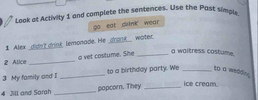 Look at Activity 1 and complete the sentences. Use the Past simple. 
go eat drink wear 
1 Alex _didn't drink lemonade. He _drank__ water. 
2 Alice _a vet costume. She_ 
a waitress costume. 
3 My family and I _to a birthday party. We_ 
to a wedding 
4 Jill and Sarah _popcorn. They_ 
ice cream.