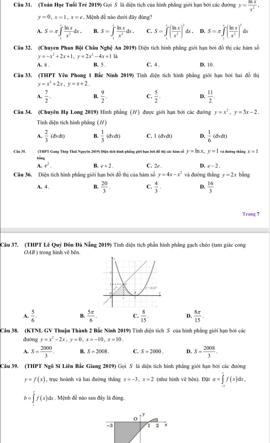 (Toán Học Tuổi Trẻ 2019) Gọi S là diện tích của hình phẳng giới hạn bởi các đường y= ln x/x^2 ,
y=0,x=1,x=e. Mệnh đề nào dưới đây đúng?
A. S=π ∈t _1^(efrac ln x)x^2dx. B. S=∈t _1^(efrac ln x)x^2dx. C. S=∈t _1^(e(frac ln x)x^2)^2 dx . D. S=π ∈t _1^(e(frac ln x)x^2)^2dx
Câu 32. (Chuyen Phan Bội Châu Nghệ An 2019) Diện tích hình phẳng giới hạn bởi đồ thị các hàm số
y=-x^2+2x+1,y=2x^2-4x+1 là
A. 8 . B. 5 . C. 4 . D. 10 .
Câu 33. (THPT Yên Phong 1 Bắc Ninh 2019) Tính diện tích hình phẳng giới hạn bởi hai đồ thị
y=x^2+2x,y=x+2.
A.  7/2 .  9/2 . C.  5/2 . D.  11/2 .
B.
Câu 34. (Chuyên Hạ Long 2019) Hình phăng (H) được giới hạn bởi các đường y=x^2,y=3x-2.
Tính diện tích hình phẳng (H)
A.  2/3 (dvdt) B.  1/3 (dvdt) C. 1(dvdt) D.  1/6 (dvdt)
Câu 35. (THPT Gang Thép Thái Nguyên 2019) Diện tích hình phẳng giới hạn bởi đồ thị các hàm số y=ln x,y=1 và đường thẳng x=1
bằng
A. e^2. B. e+2. C. 2e . D. e-2.
Câu 36. Diện tích hình phẳng giới hạn bởi đồ thị của hàm số y=4x-x^2 và đường thẳng y=2x bằng
A. 4 . B.  20/3 . C.  4/3 . D.  16/3 
Trang 7
Câu 37. (THPT Lê Quý Đôn Đà Nẵng 2019) Tính diện tích phần hình phẳng gạch chéo (tam giác cong
OAB ) trong hình vẽ bên.
A.  5/6 . B.  5π /6 . C.  8/15 . D.  8π /15 .
Câu 38. (KTNL GV Thuận Thành 2 Bắc Ninh 2019) Tính diện tích S của hình phẳng giới hạn bởi các
đường y=x^2-2x,y=0,x=-10,x=10.
A. S= 2000/3 . B. S=2008. C. S=2000. D. S= 2008/3 .
Câu 39. (THPT Ngô Sĩ Liên Bắc Giang 2019) Gọi S là diện tích hình phẳng giới hạn bởi các đường
y=f(x) , trục hoành và hai đường thắng x=-3,x=2 (như hình vẽ bên). Đặt a=∈tlimits _(-3)^1f(x)dx,
b=∈tlimits _1^2f(x)dx dx . Mệnh đề nào sau đây là đúng.
0
-3
1 2 x