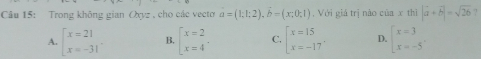 Trong không gian Oxyz , cho các vecto vector a=(1;1;2), vector b=(x;0;1). Với giá trị nào của x thì |vector a+vector b|=sqrt(26) ?
A. beginarrayl x=21 x=-31endarray.. beginarrayl x=2 x=4endarray.  .endarray. beginarrayl x=15 x=-17endarray.. beginarrayl x=3 x=-5endarray.  .endarray.
B.
C.
D.