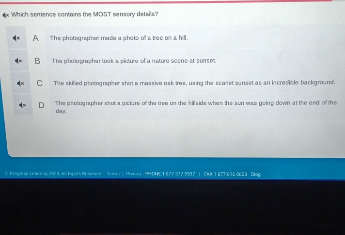 Which sentence contains the MOST sensory details?
A The photographer made a photo of a tree on a hill.
B The photographer took a picture of a nature scene at sunset.
C The skilled photographer shot a massive oak tree, using the scarlet sunset as an incredible background.
D The photographer shot a picture of the tree on the hillside when the sun was going down at the end of the
day.
© Progress Learning 2024, All Rights Reserved. Terms | Privacy PHONE 1-877-377-9537 | FAX 1-877-816-0808 Blog