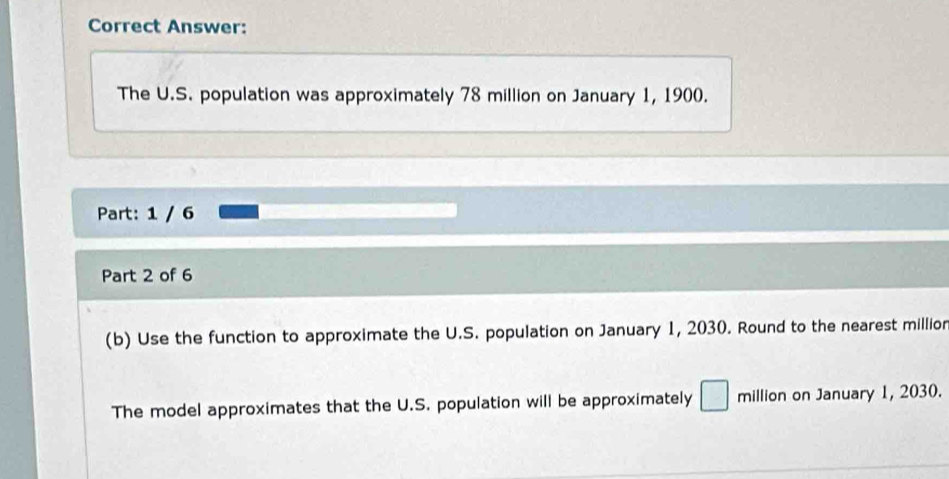 Correct Answer: 
The U.S. population was approximately 78 million on January 1, 1900. 
Part: 1 / 6 
Part 2 of 6 
(b) Use the function to approximate the U.S. population on January 1, 2030. Round to the nearest millior 
The model approximates that the U.S. population will be approximately □ million on January 1, 2030.