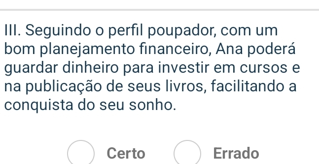 Seguindo o perfil poupador, com um
bom planejamento financeiro, Ana poderá
guardar dinheiro para investir em cursos e
na publicação de seus livros, facilitando a
conquista do seu sonho.
bigcirc Certo Errado