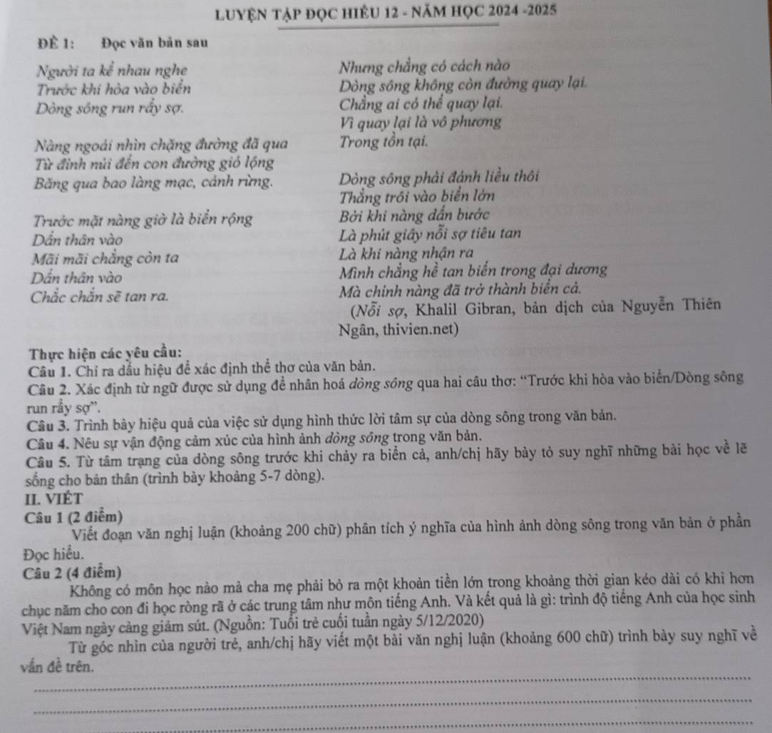 LUYỆN TẠP ĐỌC HIÊU 12 - NĂM HỌC 2024 -2025
Để 1: Đọc văn bản sau
Người ta kể nhau nghe Nhưng chẳng có cách nào
Trước khi hòa vào biển Dòng sông không còn đường quay lại.
Dòng sông run rấy sợ. Chẳng ai có thể quay lại.
Vì quay lại là vô phương
Nàng ngoái nhìn chặng đường đã qua Trong tồn tại.
Từ đinh núi đến con đường gió lộng
Băng qua bao làng mạc, cánh rừng. Dòng sông phải đánh liều thôi
Thẳng trồi vào biển lớn
Trước mặt nàng giờ là biển rộng Bởi khi nàng dấn bước
Dẫn thân vào Là phút giây nỗi sợ tiêu tan
Mãi mãi chẳng còn ta Là khi nàng nhận ra
Dấn thân vào Mình chẳng hề tan biến trong đại dương
Chắc chắn sẽ tan ra. Mà chinh nàng đã trở thành biển cả.
(Nổi sợ, Khalil Gibran, bản dịch của Nguyễn Thiên
Ngân, thivien.net)
Thực hiện các yêu cầu:
Câu 1. Chỉ ra dấu hiệu đề xác định thể thơ của văn bản.
Câu 2. Xác định từ ngữ được sử dụng đề nhân hoá dòng sông qua hai câu thơ: “Trước khi hòa vào biển/Dòng sông
run rầy sợ'.
Câu 3. Trình bày hiệu quả của việc sử dụng hình thức lời tâm sự của dòng sông trong văn bản.
Câu 4. Nêu sự vận động cảm xúc của hình ảnh đòng sông trong văn bản.
Câu 5. Từ tâm trạng của dòng sông trước khi chảy ra biển cả, anh/chị hãy bày tỏ suy nghĩ những bài học về lẽ
sống cho bản thân (trình bảy khoảng 5-7 dòng).
II. VIÉT
Câu 1 (2 điểm)
Viết đoạn văn nghị luận (khoảng 200 chữ) phân tích ý nghĩa của hình ảnh dòng sông trong văn bản ở phần
Đọc hiểu.
Câu 2 (4 điểm)
Không có môn học nào mà cha mẹ phải bỏ ra một khoản tiền lớn trong khoảng thời gian kéo dài có khi hơn
chục năm cho con đi học ròng rã ở các trung tâm như môn tiếng Anh. Và kết quả là gì: trình độ tiếng Anh của học sinh
Việt Nam ngày càng giảm sút. (Nguồn: Tuổi trẻ cuối tuần ngày 5/12/2020)
Từ góc nhìn của người trẻ, anh/chị hãy viết một bài văn nghị luận (khoảng 600 chữ) trình bày suy nghĩ về
_
vấn đề trên.
_
_