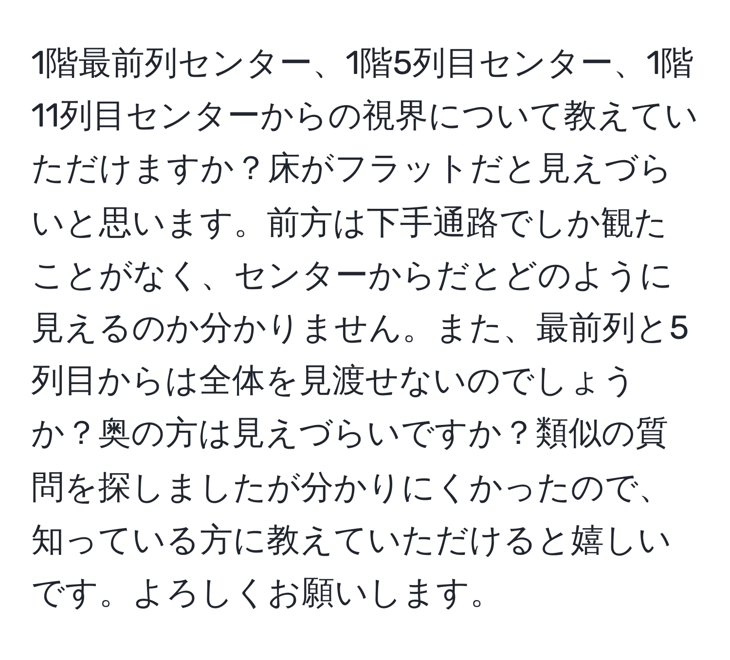 1階最前列センター、1階5列目センター、1階11列目センターからの視界について教えていただけますか？床がフラットだと見えづらいと思います。前方は下手通路でしか観たことがなく、センターからだとどのように見えるのか分かりません。また、最前列と5列目からは全体を見渡せないのでしょうか？奥の方は見えづらいですか？類似の質問を探しましたが分かりにくかったので、知っている方に教えていただけると嬉しいです。よろしくお願いします。