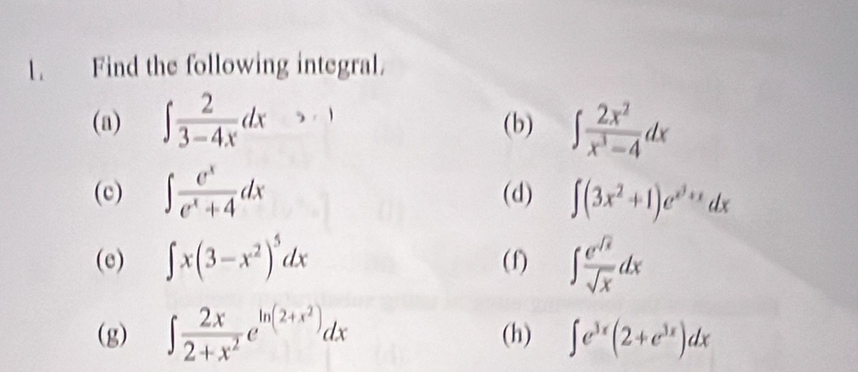 Find the following integral. 
(a) ∈t  2/3-4x dx (b) ∈t  2x^2/x^3-4 dx
(c) ∈t  e^x/e^x+4 dx (d) ∈t (3x^2+1)e^(x^3)+xdx
(e) ∈t x(3-x^2)^5dx (f) ∈t  e^(sqrt(x))/sqrt(x) dx
(g) ∈t  2x/2+x^2 e^(ln (2+x^2))dx (h) ∈t e^(3x)(2+e^(3x))dx