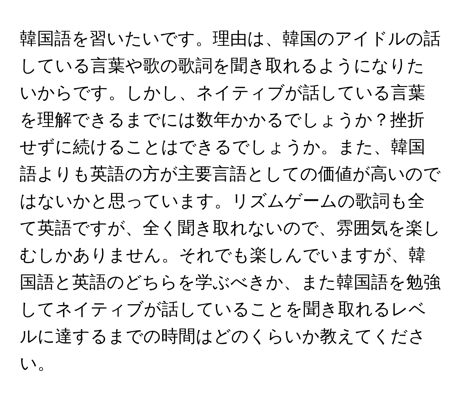 韓国語を習いたいです。理由は、韓国のアイドルの話している言葉や歌の歌詞を聞き取れるようになりたいからです。しかし、ネイティブが話している言葉を理解できるまでには数年かかるでしょうか？挫折せずに続けることはできるでしょうか。また、韓国語よりも英語の方が主要言語としての価値が高いのではないかと思っています。リズムゲームの歌詞も全て英語ですが、全く聞き取れないので、雰囲気を楽しむしかありません。それでも楽しんでいますが、韓国語と英語のどちらを学ぶべきか、また韓国語を勉強してネイティブが話していることを聞き取れるレベルに達するまでの時間はどのくらいか教えてください。