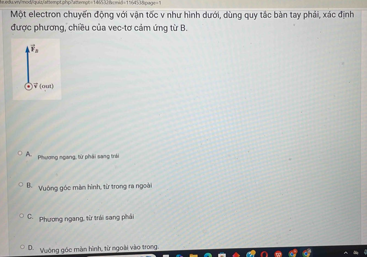t=1465328kcmid=1164538page=1
Một electron chuyến động với vận tốc v như hình dưới, dùng quy tắc bàn tay phải, xác định
được phương, chiều của vec-tơ cảm ứng từ B.
A. Phương ngang, từ phải sang trái
B. Vuông góc màn hình, từ trong ra ngoài
C. Phương ngang, từ trái sang phải
D. Vuông góc màn hình, từ ngoài vào trong.