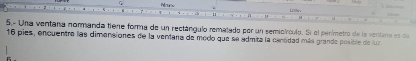 Título 
5 Seleccionar- 
Párrafo Estilos Edición 
13 
5.- Una ventana normanda tiene forma de un rectángulo rematado por un semicírculo. Si el perímetro de la ventana es de
16 pies, encuentre las dimensiones de la ventana de modo que se admita la cantidad más grande posible de luz.