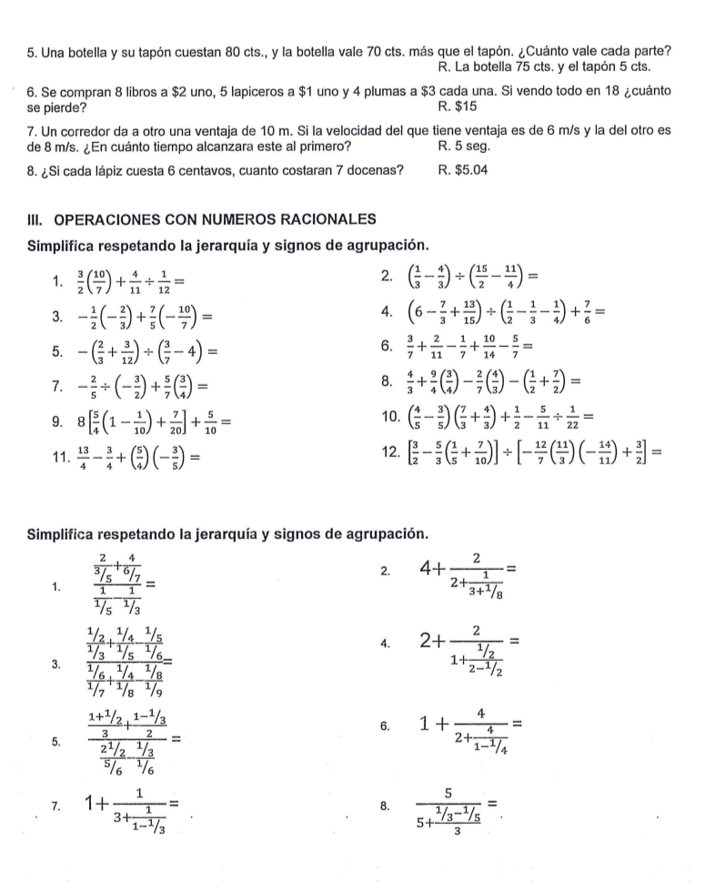 Una botella y su tapón cuestan 80 cts., y la botella vale 70 cts. más que el tapón. ¿Cuánto vale cada parte?
R. La botella 75 cts. y el tapón 5 cts.
6. Se compran 8 libros a $2 uno, 5 lapiceros a $1 uno y 4 plumas a $3 cada una. Si vendo todo en 18 ¿cuánto
se pierde? R. $15
7. Un corredor da a otro una ventaja de 10 m. Si la velocidad del que tiene ventaja es de 6 m/s y la del otro es
de 8 m/s. ¿En cuánto tiempo alcanzara este al primero? R. 5 seg.
8. ¿Si cada lápiz cuesta 6 centavos, cuanto costaran 7 docenas? R. $5.04
III. OPERACIONES CON NUMEROS RACIONALES
Simplifica respetando la jerarquía y signos de agrupación.
2.
1.  3/2 ( 10/7 )+ 4/11 /  1/12 = ( 1/3 - 4/3 )/ ( 15/2 - 11/4 )=
4.
3. - 1/2 (- 2/3 )+ 7/5 (- 10/7 )= (6- 7/3 + 13/15 )/ ( 1/2 - 1/3 - 1/4 )+ 7/6 =
6.
5. -( 2/3 + 3/12 )/ ( 3/7 -4)=  3/7 + 2/11 - 1/7 + 10/14 - 5/7 =
8.
7. - 2/5 / (- 3/2 )+ 5/7 ( 3/4 )=  4/3 + 9/4 ( 3/4 )- 2/7 ( 4/3 )-( 1/2 + 7/2 )=
10.
9. 8[ 5/4 (1- 1/10 )+ 7/20 ]+ 5/10 = ( 4/5 - 3/5 )( 7/3 + 4/3 )+ 1/2 - 5/11 /  1/22 =
11.  13/4 - 3/4 +( 5/4 )(- 3/5 )= 12. [ 3/2 - 5/3 ( 1/5 + 7/10 )]/ [- 12/7 ( 11/3 )(- 14/11 )+ 3/2 ]=
Simplifica respetando la jerarquía y signos de agrupación.
2.
1. frac  2/3/5 + 4/6/7  1/1/5 - 1/3 = 4+frac 22+frac 13+ 1/8 =
3. frac  1/1/2 + (1/4)/1/5  (1/6)/1/7 + (1/4)/1/6 
4. 2+frac 21+ (1/2)/2-1/2 =
5. frac frac 1+ 1/2 3+frac 1- 1/3 2frac 2^1/_25/6- 1//6 =
6. 1+frac 42+frac 41- 1/4 =
7. 1+frac 13+frac 11- 1/3 = frac 55+ (1/3^(-1/5))/3 =
8.